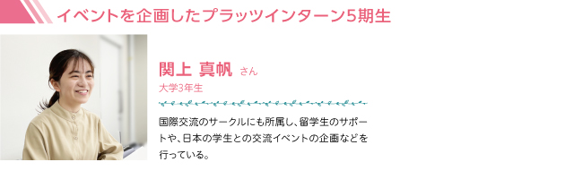 イベントを企画したプラッツインターン5期生関上 真帆 さん 大学3年生 国際交流のサークルにも所属し、留学生のサポートや、日本の学生との交流イベントの企画などを行っている。